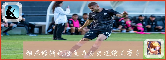 维尼修斯创造皇马历史连续五赛季进球超二十的新纪录